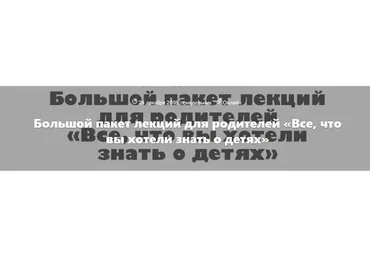 Большой пакет лекций для родителей «Все, что вы хотели знать о детях» (Людмила Петрановская)