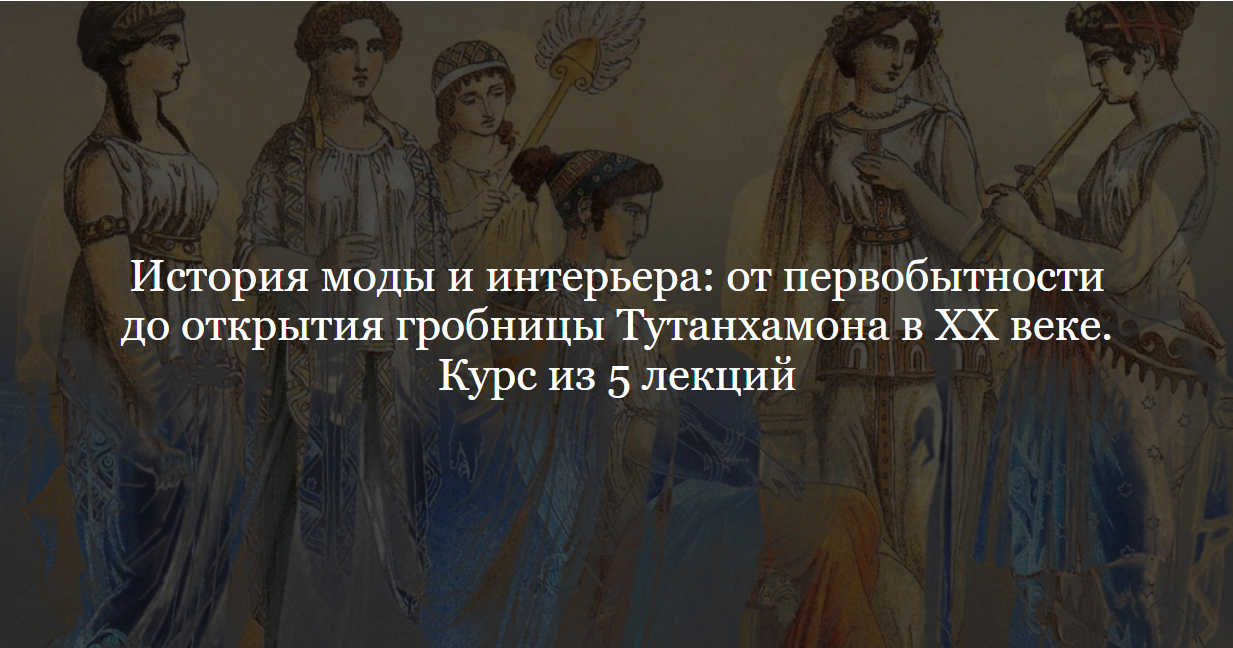 [ДК Лурье] История моды и интерьера: от первобытности до открытия гробницы Тутанхамона в XX веке. Курс из 5 лекций (Ольга Шикалова)